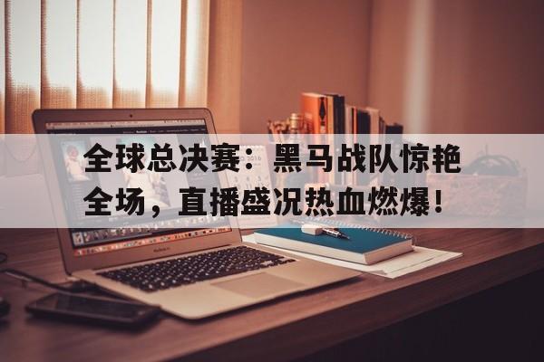 随机全球总决赛:黑马战队惊艳全场,直播盛况热血燃爆!