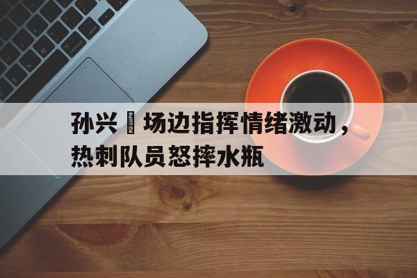 随机孙兴慜场边指挥情绪激动,热刺队员怒摔水瓶火箭队史最佳阵容十二人